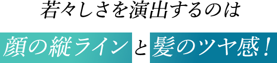 若々しさを演出するのは顔の縦ラインと髪のツヤ感！